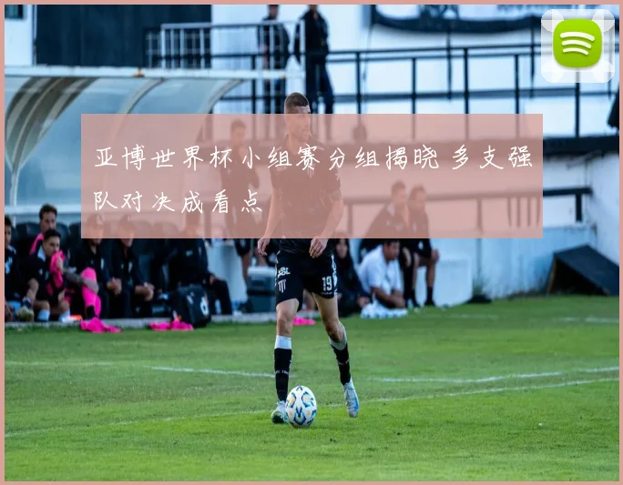 亚博世界杯小组赛分组揭晓 多支强队对决成看点