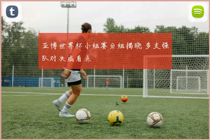 亚博世界杯小组赛分组揭晓 多支强队对决成看点