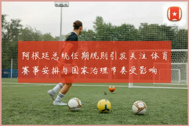 阿根廷总统任期规则引发关注 体育赛事安排与国家治理节奏受影响