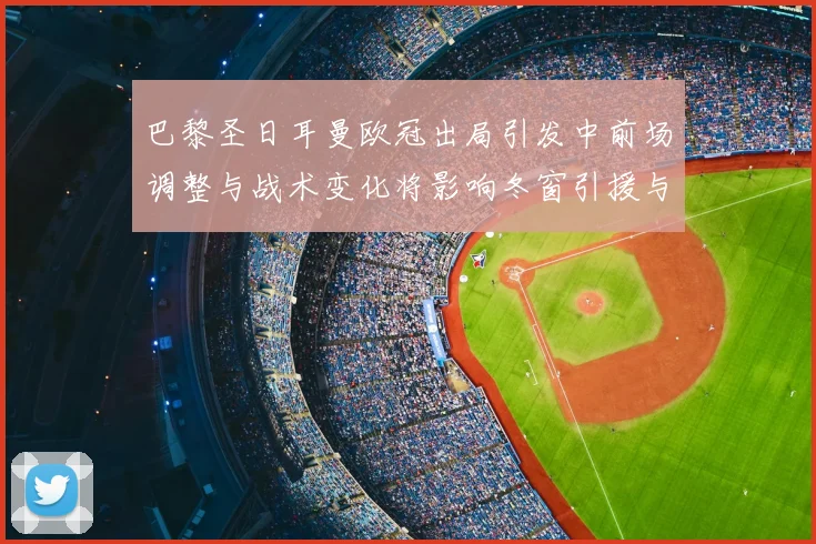 巴黎圣日耳曼欧冠出局引发中前场调整与战术变化将影响冬窗引援与轮换