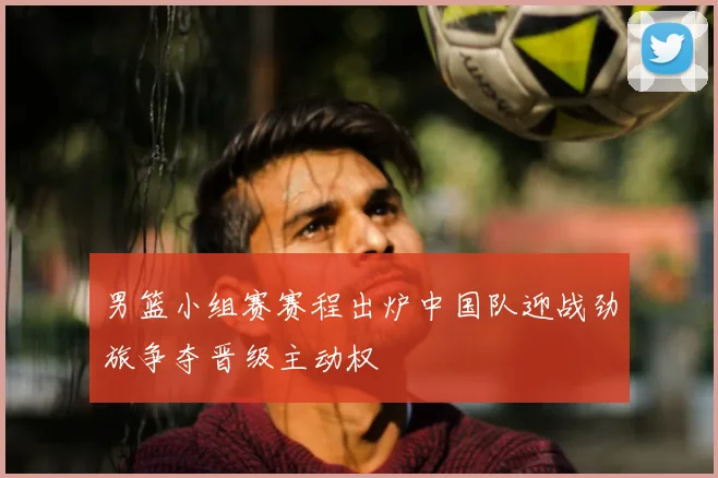 男篮小组赛赛程出炉中国队迎战劲旅争夺晋级主动权