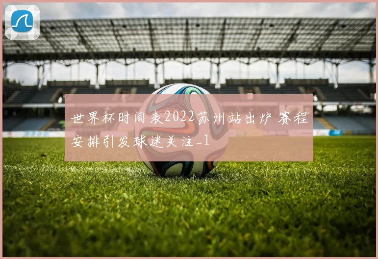 世界杯时间表2022苏州站出炉 赛程安排引发球迷关注_1