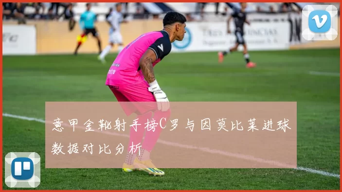 意甲金靴射手榜C罗与因莫比莱进球数据对比分析