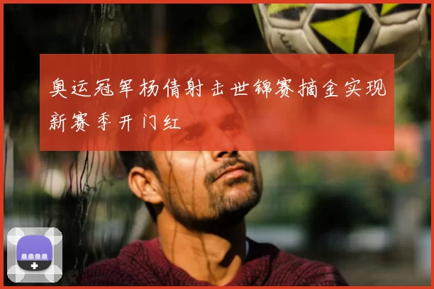 奥运冠军杨倩射击世锦赛摘金实现新赛季开门红