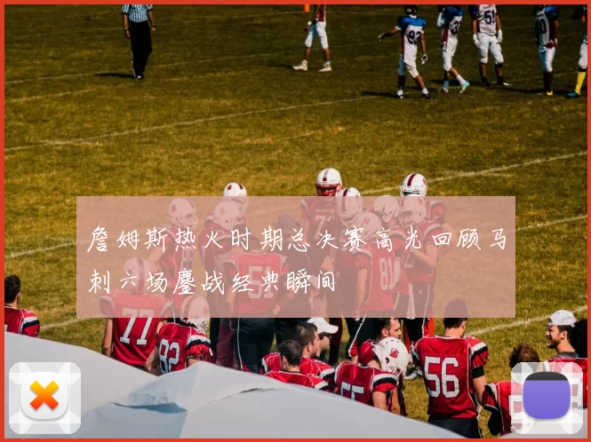 詹姆斯热火时期总决赛高光回顾马刺六场鏖战经典瞬间