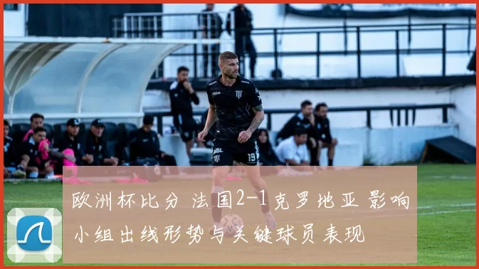 欧洲杯比分 法国2-1克罗地亚 影响小组出线形势与关键球员表现