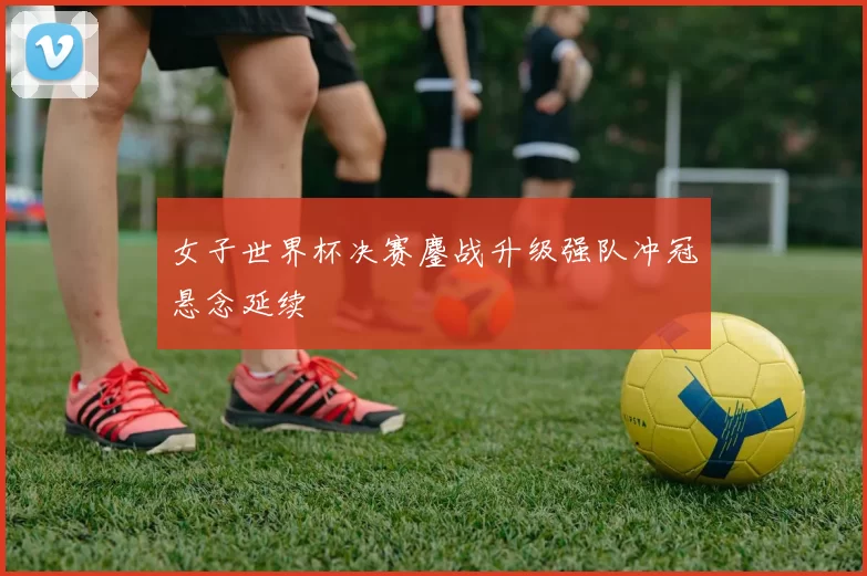 女子世界杯决赛鏖战升级强队冲冠悬念延续