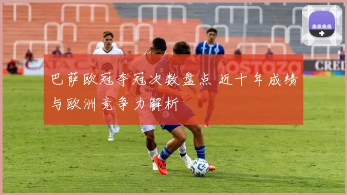 巴萨欧冠夺冠次数盘点 近十年成绩与欧洲竞争力解析