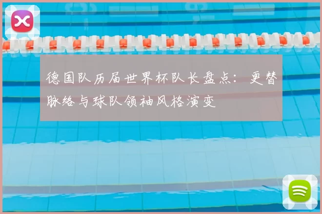德国队历届世界杯队长盘点:更替脉络与球队领袖风格演变