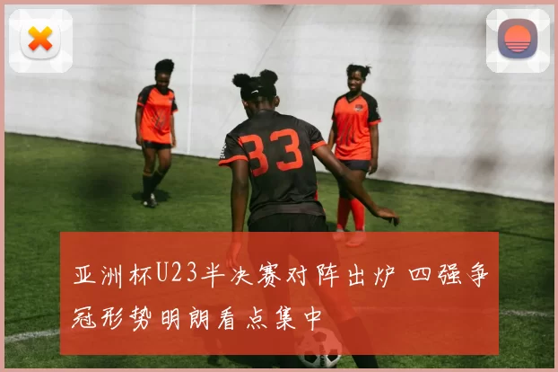 亚洲杯U23半决赛对阵出炉 四强争冠形势明朗看点集中