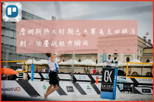 詹姆斯热火时期总决赛高光回顾马刺六场鏖战经典瞬间