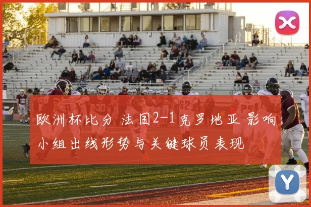 欧洲杯比分 法国2-1克罗地亚 影响小组出线形势与关键球员表现