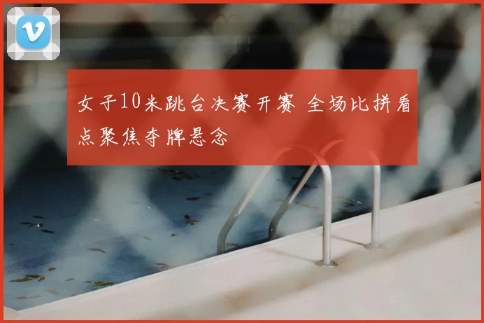 女子10米跳台决赛开赛 全场比拼看点聚焦夺牌悬念