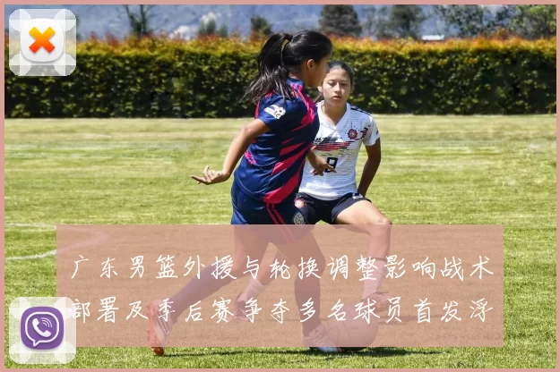 广东男篮外援与轮换调整影响战术部署及季后赛争夺多名球员首发浮动