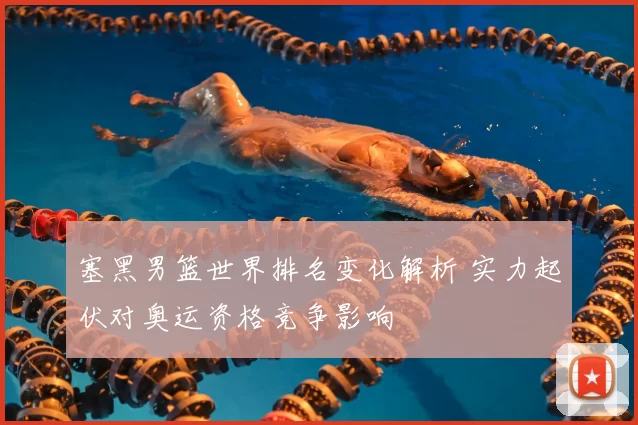 塞黑男篮世界排名变化解析 实力起伏对奥运资格竞争影响