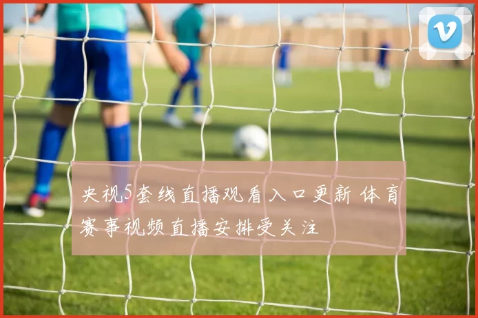 央视5套线直播观看入口更新 体育赛事视频直播安排受关注