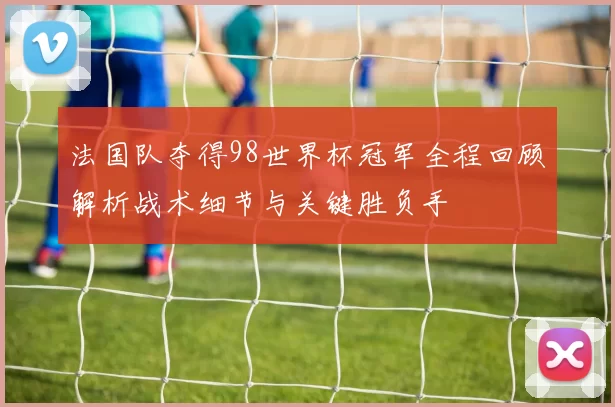 法国队夺得98世界杯冠军全程回顾解析战术细节与关键胜负手