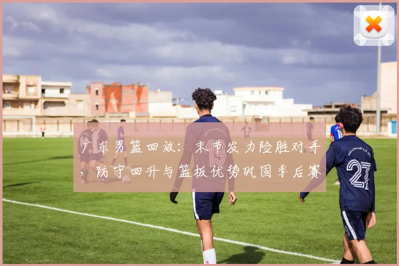 广东男篮回放：末节发力险胜对手，防守回升与篮板优势巩固季后赛主动权