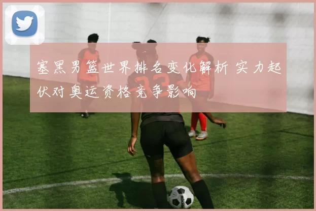 塞黑男篮世界排名变化解析 实力起伏对奥运资格竞争影响