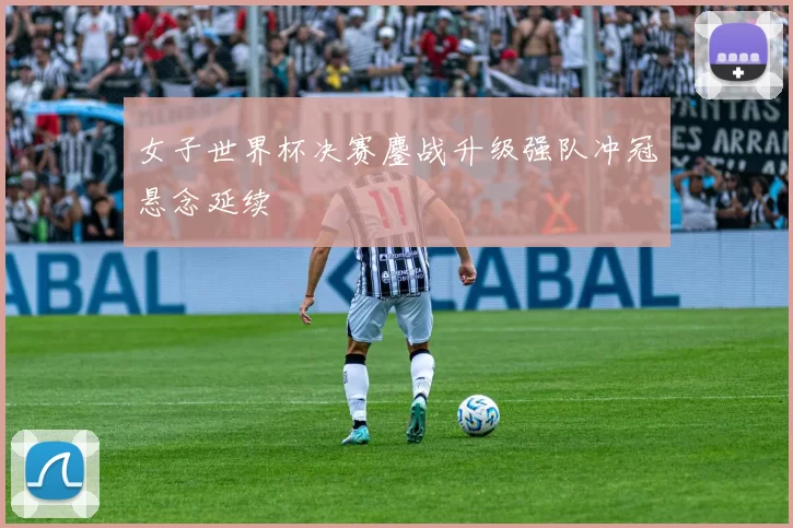 女子世界杯决赛鏖战升级强队冲冠悬念延续